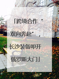 跨境合作“双向奔赴”，长沙装备叩开俄罗斯大门